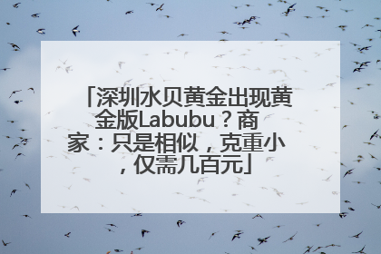深圳水贝黄金出现黄金版Labubu？商家：只是相似，克重小，仅需几百元