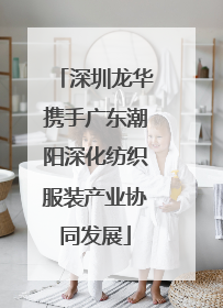 深圳龙华携手广东潮阳深化纺织服装产业协同发展