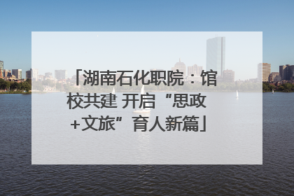 湖南石化职院：馆校共建 开启“思政+文旅”育人新篇