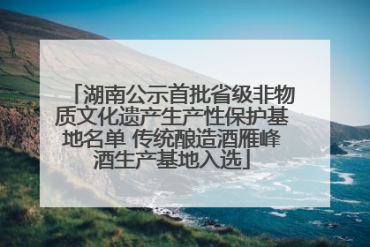 湖南公示首批省级非物质文化遗产生产性保护基地名单 传统酿造酒雁峰酒生产基地入选