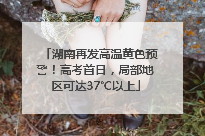 湖南再发高温黄色预警！高考首日，局部地区可达37℃以上