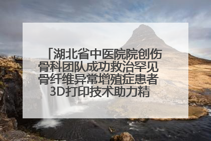 湖北省中医院院创伤骨科团队成功救治罕见骨纤维异常增殖症患者 3D打印技术助力精准矫形手术