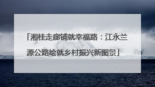 湘桂走廊铺就幸福路：江永兰源公路绘就乡村振兴新图景