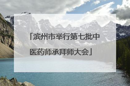 滨州市举行第七批中医药师承拜师大会