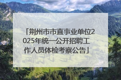 荆州市市直事业单位2025年统一公开招聘工作人员体检考察公告