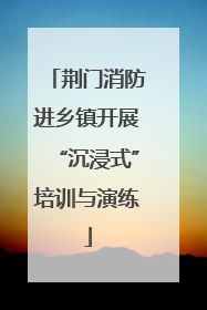 荆门消防进乡镇开展“沉浸式”培训与演练