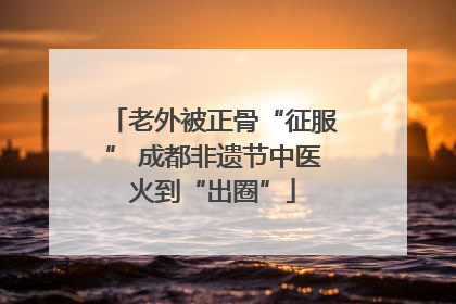 老外被正骨“征服” 成都非遗节中医火到“出圈”