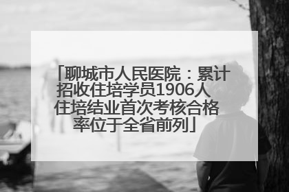 聊城市人民医院：累计招收住培学员1906人 住培结业首次考核合格率位于全省前列