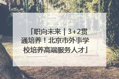 职向未来｜3+2贯通培养！北京市外事学校培养高端服务人才