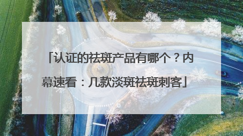 认证的祛斑产品有哪个？内幕速看：几款淡斑祛斑刺客