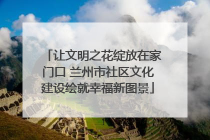 让文明之花绽放在家门口 兰州市社区文化建设绘就幸福新图景