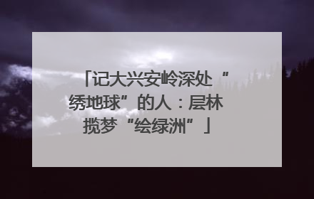记大兴安岭深处“绣地球”的人：层林揽梦“绘绿洲”
