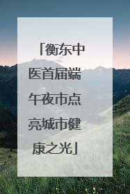 衡东中医首届端午夜市点亮城市健康之光