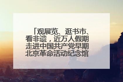 观展览、逛书市、看非遗，近万人假期走进中国共产党早期北京革命活动纪念馆解锁参观新体验