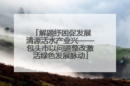 解题纾困促发展 清源活水产业兴——包头市以问题整改激活绿色发展脉动
