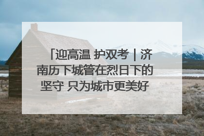 迎高温 护双考｜济南历下城管在烈日下的坚守 只为城市更美好 学子更安心