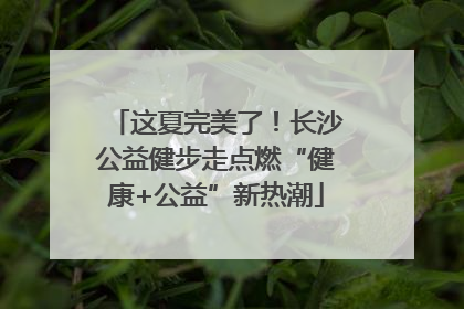 这夏完美了！长沙公益健步走点燃“健康+公益”新热潮