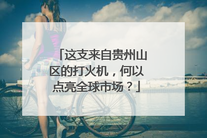 这支来自贵州山区的打火机,何以点亮全球市场?