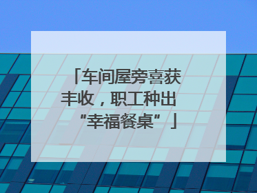 车间屋旁喜获丰收，职工种出“幸福餐桌”