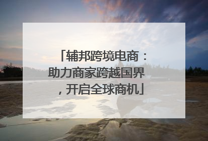 辅邦跨境电商：助力商家跨越国界，开启全球商机