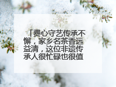 费心守艺传承不懈，家乡名茶香远益清，这位非遗传承人很忙碌也很值得总结