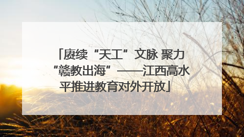 赓续“天工”文脉 聚力“赣教出海”——江西高水平推进教育对外开放