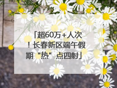 超60万+人次！长春新区端午假期“热”点四射