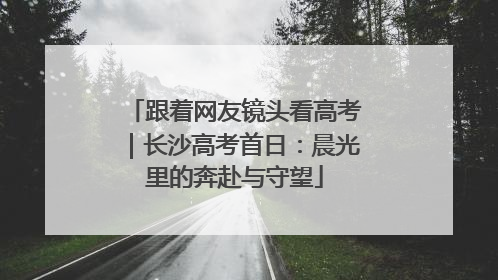 跟着网友镜头看高考｜长沙高考首日：晨光里的奔赴与守望