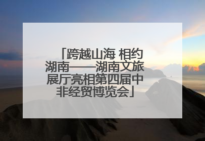跨越山海 相约湖南——湖南文旅展厅亮相第四届中非经贸博览会