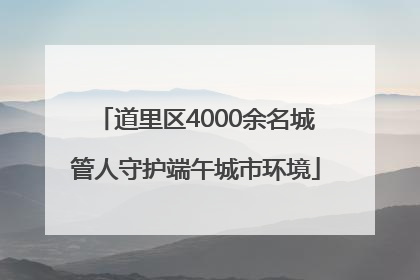道里区4000余名城管人守护端午城市环境