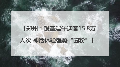郑州：银基端午迎客15.8万人次 神话体验强势“圈粉”