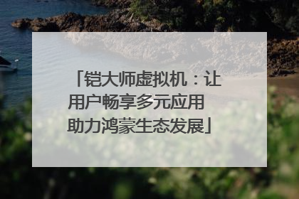 铠大师虚拟机：让用户畅享多元应用 助力鸿蒙生态发展