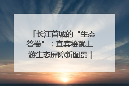 长江首城的“生态答卷”：宜宾绘就上游生态屏障新图景｜中华环保世纪行