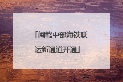 闽赣中部海铁联运新通道开通