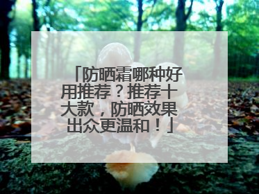 防晒霜哪种好用推荐？推荐十大款，防晒效果出众更温和！