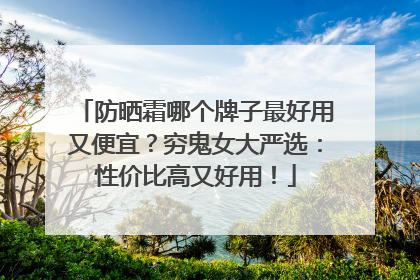 防晒霜哪个牌子最好用又便宜？穷鬼女大严选：性价比高又好用！