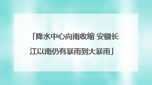 降水中心向南收缩 安徽长江以南仍有暴雨到大暴雨