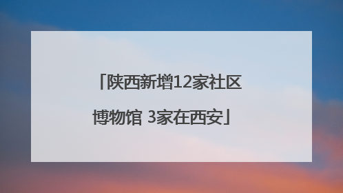 陕西新增12家社区博物馆 3家在西安