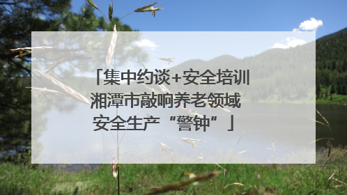 集中约谈+安全培训 湘潭市敲响养老领域安全生产“警钟”