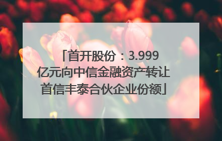 首开股份：3.999亿元向中信金融资产转让首信丰泰合伙企业份额