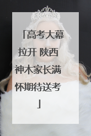 高考大幕拉开 陕西神木家长满怀期待送考