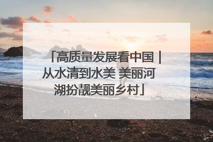 高质量发展看中国｜从水清到水美 美丽河湖扮靓美丽乡村