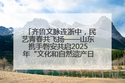 齐鲁文脉连浙中，民艺青春共飞扬——山东携手磐安共启2025年“文化和自然遗产日”系列活动
