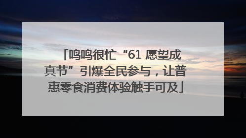 鸣鸣很忙“61 愿望成真节”引爆全民参与，让普惠零食消费体验触手可及