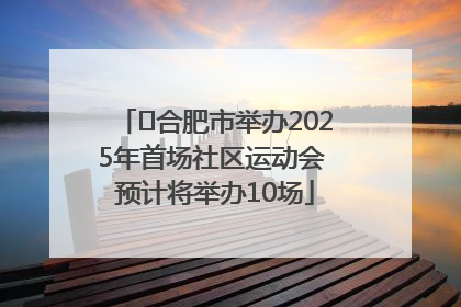 ﻿合肥市举办2025年首场社区运动会 预计将举办10场