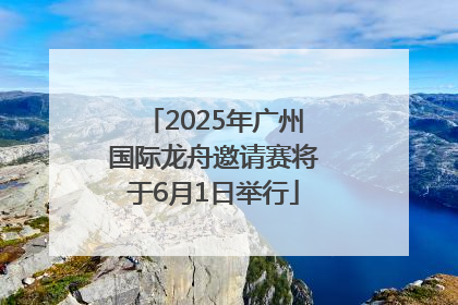2025年广州国际龙舟邀请赛将于6月1日举行