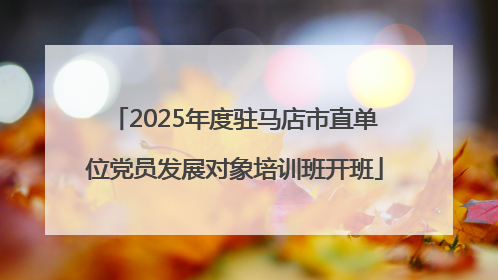 2025年度驻马店市直单位党员发展对象培训班开班
