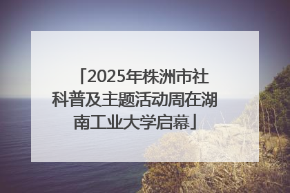 2025年株洲市社科普及主题活动周在湖南工业大学启幕