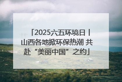 2025六五环境日丨山西各地掀环保热潮 共赴“美丽中国”之约