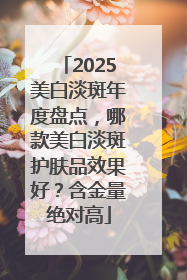 2025美白淡斑年度盘点，哪款美白淡斑护肤品效果好？含金量绝对高